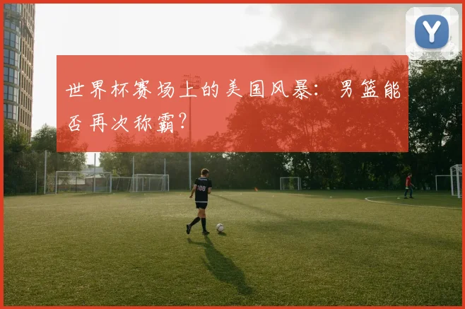 世界杯赛场上的美国风暴：男篮能否再次称霸？