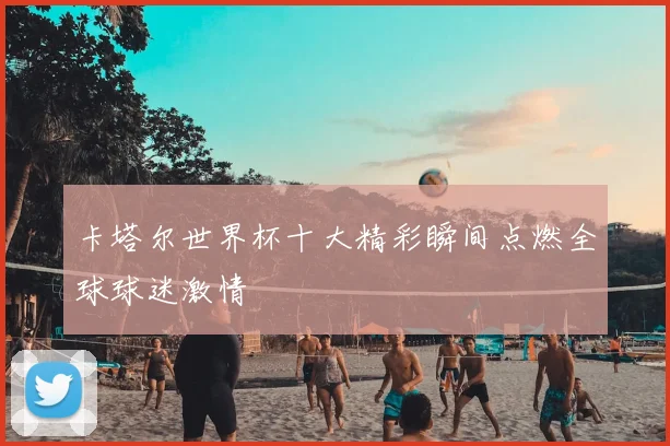 卡塔尔世界杯十大精彩瞬间点燃全球球迷激情