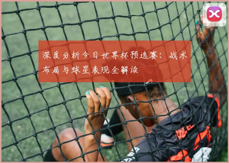 深度分析今日世界杯预选赛：战术布局与球星表现全解读