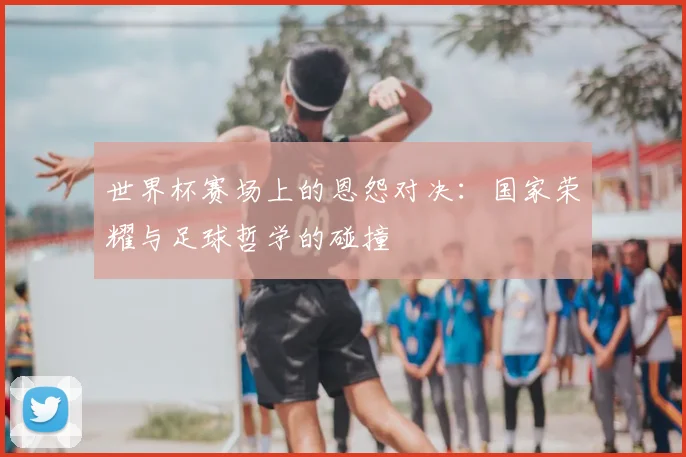 世界杯赛场上的恩怨对决：国家荣耀与足球哲学的碰撞
