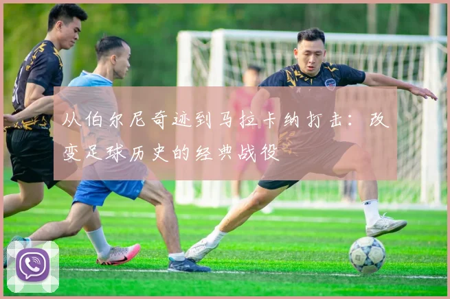 从伯尔尼奇迹到马拉卡纳打击:改变足球历史的经典战役