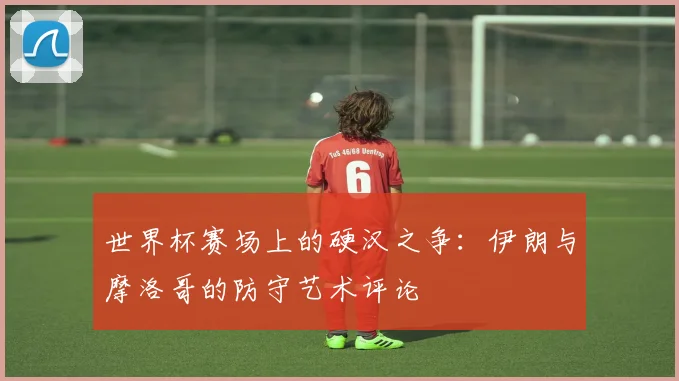 世界杯赛场上的硬汉之争：伊朗与摩洛哥的防守艺术评论