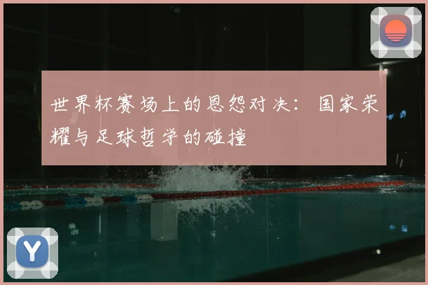 世界杯赛场上的恩怨对决：国家荣耀与足球哲学的碰撞