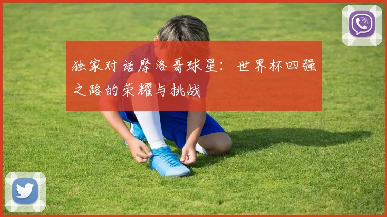 独家对话摩洛哥球星:世界杯四强之路的荣耀与挑战