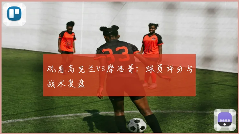 观看乌克兰vs摩洛哥：球员评分与战术复盘