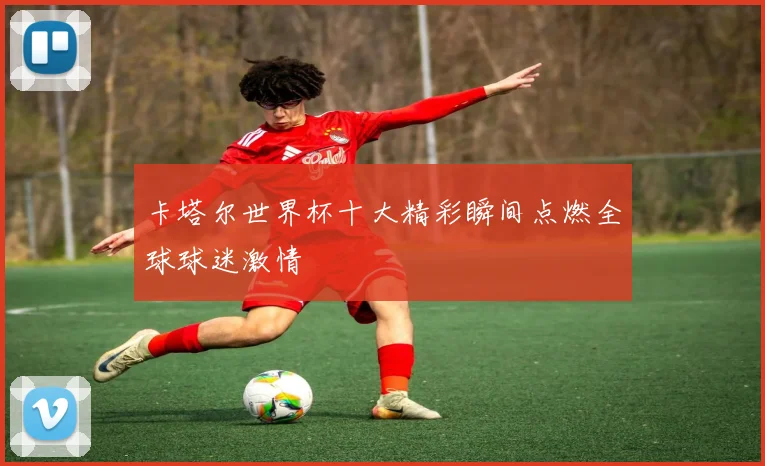 卡塔尔世界杯十大精彩瞬间点燃全球球迷激情