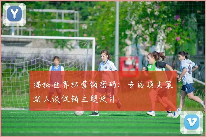 揭秘世界杯营销密码：专访顶尖策划人谈促销主题设计