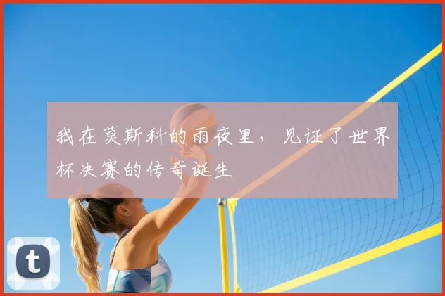 我在莫斯科的雨夜里,见证了世界杯决赛的传奇诞生