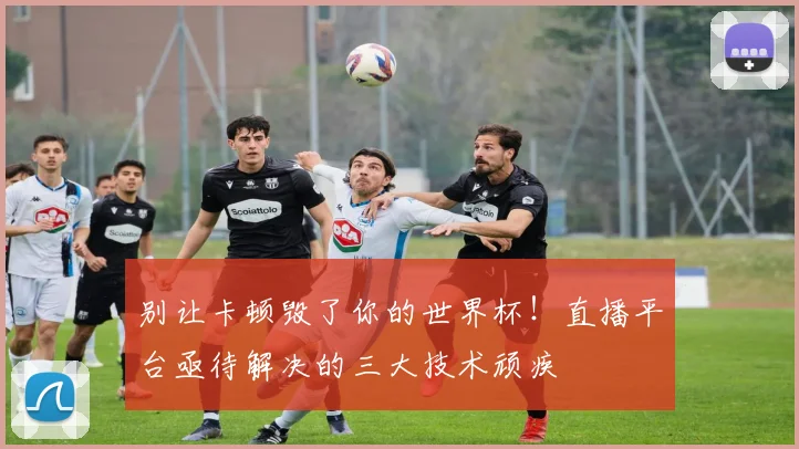别让卡顿毁了你的世界杯!直播平台亟待解决的三大技术顽疾