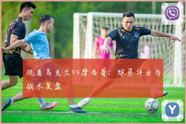 观看乌克兰vs摩洛哥：球员评分与战术复盘