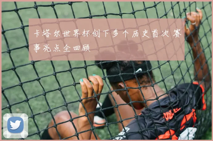 卡塔尔世界杯创下多个历史首次 赛事亮点全回顾