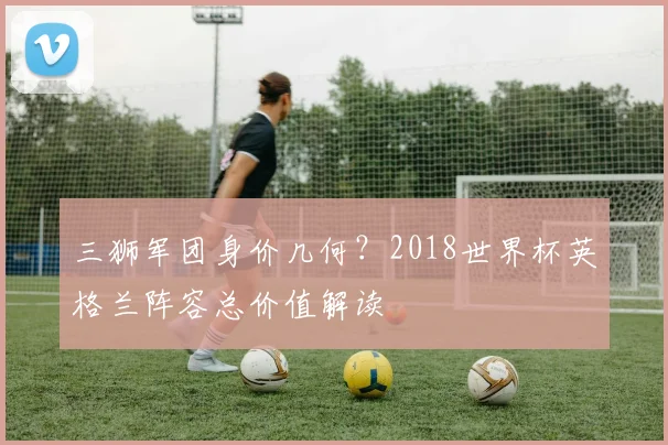 三狮军团身价几何?2018世界杯英格兰阵容总价值解读