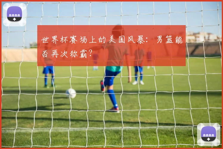 世界杯赛场上的美国风暴：男篮能否再次称霸？
