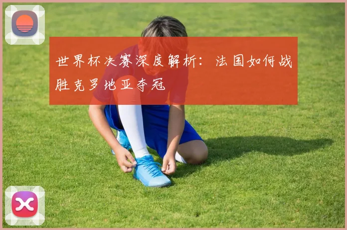 世界杯决赛深度解析:法国如何战胜克罗地亚夺冠