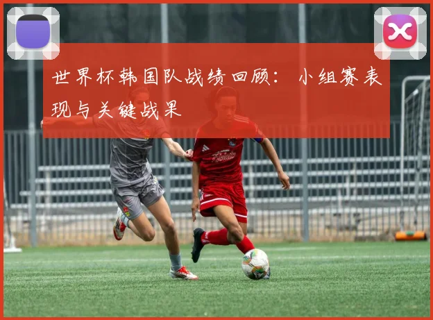 世界杯韩国队战绩回顾：小组赛表现与关键战果