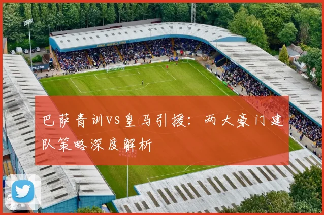 巴萨青训vs皇马引援：两大豪门建队策略深度解析