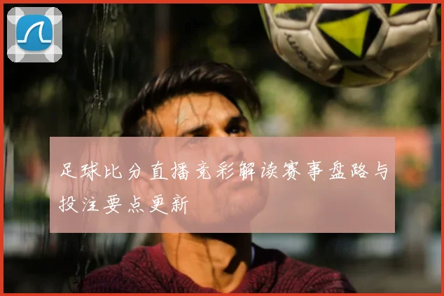 足球比分直播竞彩解读赛事盘路与投注要点更新
